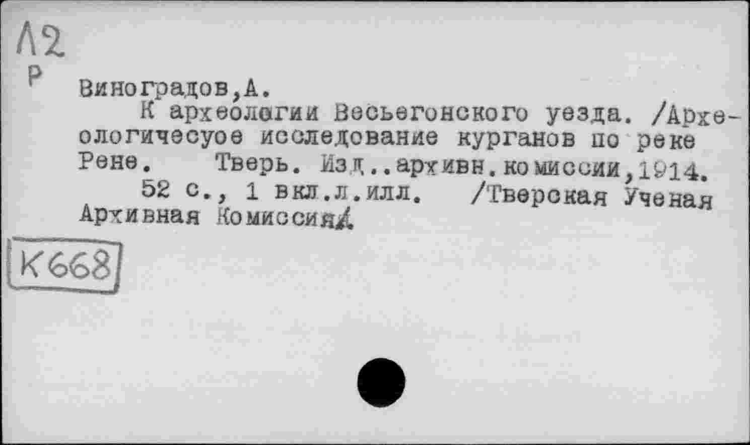 ﻿Л2
Виноградов,А.
К археологии Весьегонского уезда. /Аохе-ологичесуое исследование курганов по реке Рене. Тверь. Изд.. архиве, комиссии, 1Ö14 52с., 1 вкл.л.илл. /Тверская Ученая Архивная Комиссия^